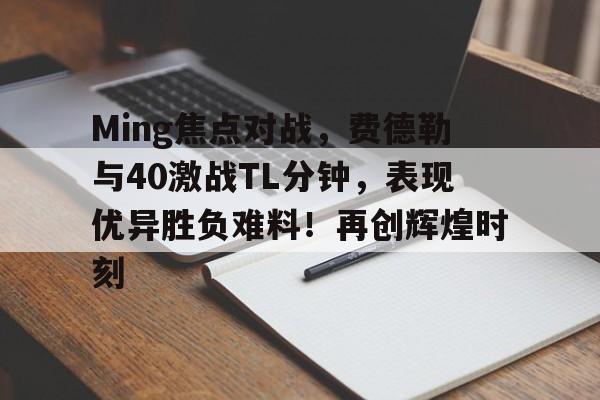 爱游戏-关于Ming焦点对战，费德勒与40激战TL分钟，表现优异胜负难料！再创辉煌时刻的信息