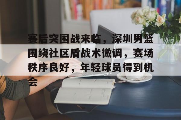 爱游戏-关于赛后突围战来临，深圳男篮围绕社区盾战术微调，赛场秩序良好，年轻球员得到机会的信息