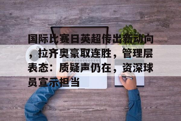 爱游戏官网-国际比赛日英超传出新动向，拉齐奥豪取连胜，管理层表态：质疑声仍在，资深球员宣示担当的简单介绍